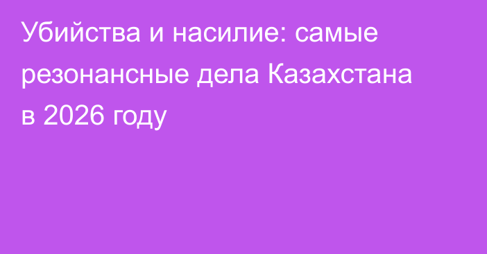 Убийства и насилие: самые резонансные дела Казахстана в 2026 году