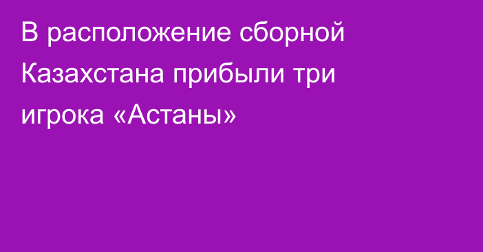 В расположение сборной Казахстана прибыли три игрока «Астаны»