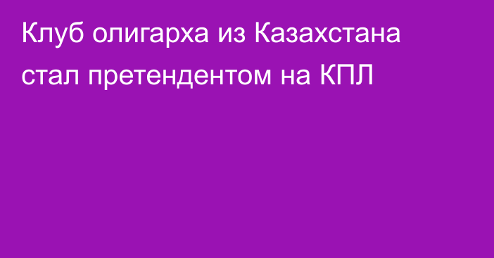 Клуб олигарха из Казахстана стал претендентом на КПЛ