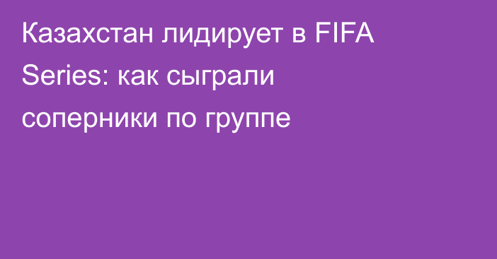 Казахстан лидирует в FIFA Series: как сыграли соперники по группе
