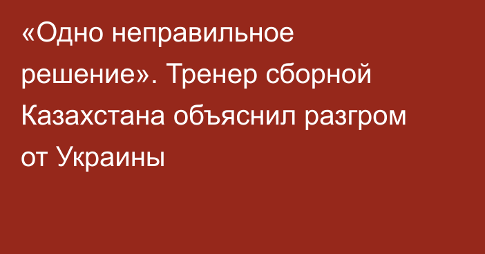 «Одно неправильное решение». Тренер сборной Казахстана объяснил разгром от Украины