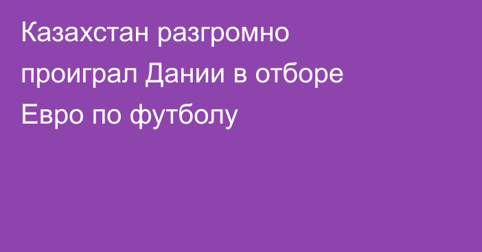 Казахстан разгромно проиграл Дании в отборе Евро по футболу