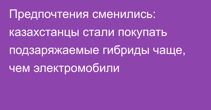 Предпочтения сменились: казахстанцы стали покупать подзаряжаемые гибриды чаще, чем электромобили
