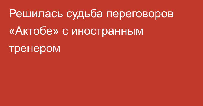 Решилась судьба переговоров «Актобе» с иностранным тренером