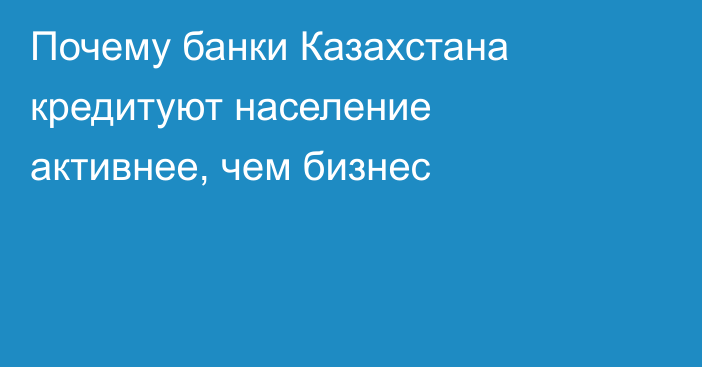 Почему банки Казахстана кредитуют население активнее, чем бизнес