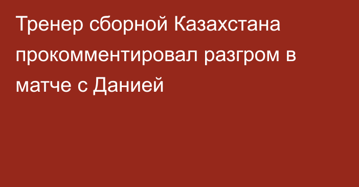 Тренер сборной Казахстана прокомментировал разгром в матче с Данией