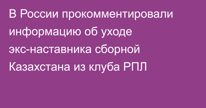 В России прокомментировали информацию об уходе экс-наставника сборной Казахстана из клуба РПЛ