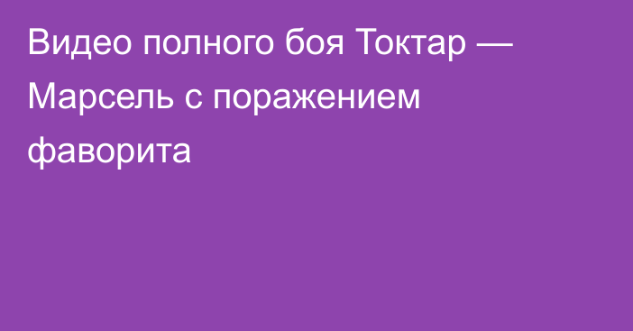 Видео полного боя Токтар — Марсель с поражением фаворита
