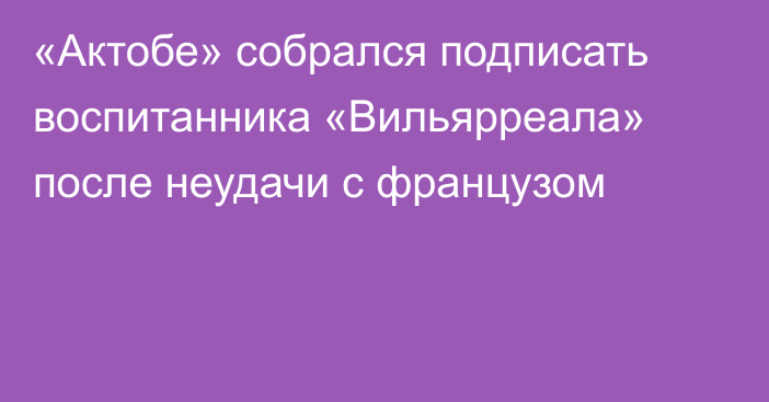 «Актобе» собрался подписать воспитанника «Вильярреала» после неудачи с французом