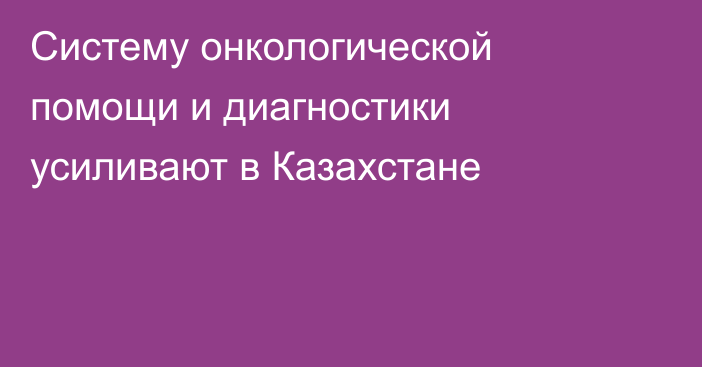 Систему онкологической помощи и диагностики усиливают в Казахстане