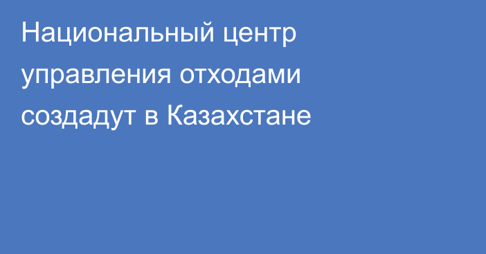 Национальный центр управления отходами создадут в Казахстане