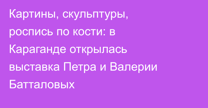Картины, скульптуры, роспись по кости: в Караганде открылась выставка Петра и Валерии Батталовых