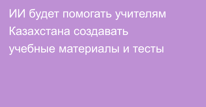 ИИ будет помогать учителям Казахстана создавать учебные материалы и тесты