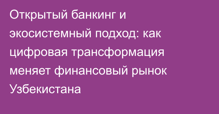 Открытый банкинг и экосистемный подход: как цифровая трансформация меняет финансовый рынок Узбекистана
