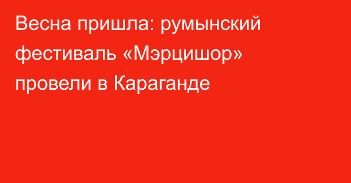 Весна пришла: румынский фестиваль «Мэрцишор» провели в Караганде