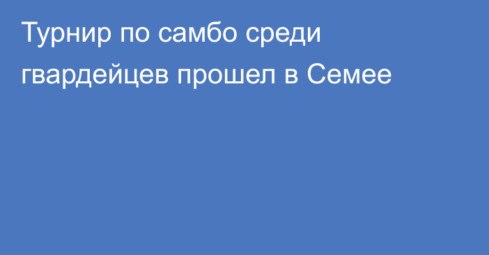 Турнир по самбо среди гвардейцев прошел в Семее