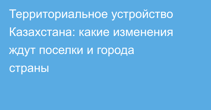 Территориальное устройство Казахстана: какие изменения ждут поселки и города страны