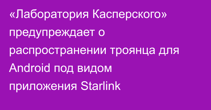 «Лаборатория Касперского» предупреждает о распространении троянца для Android под видом приложения Starlink
