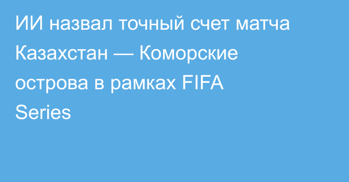 ИИ назвал точный счет матча Казахстан — Коморские острова в рамках FIFA Series