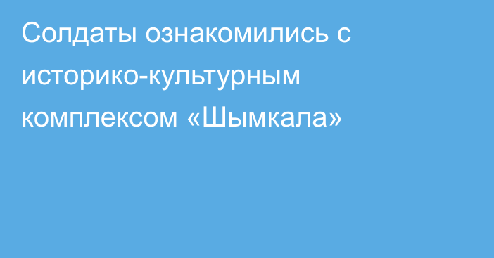 Солдаты ознакомились с историко-культурным комплексом «Шымкала»