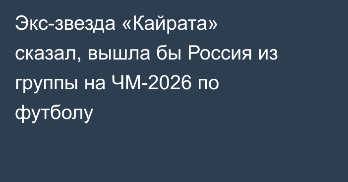 Экс-звезда «Кайрата» сказал, вышла бы Россия из группы на ЧМ-2026 по футболу