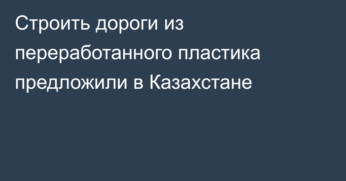 Строить дороги из переработанного пластика предложили в Казахстане