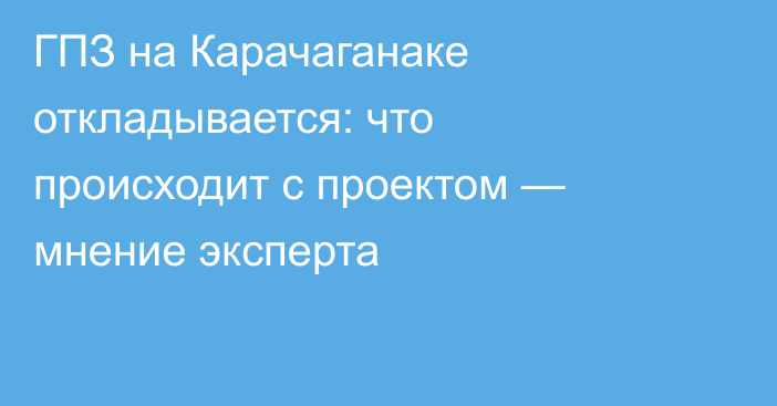 ГПЗ на Карачаганаке откладывается: что происходит с проектом — мнение эксперта
