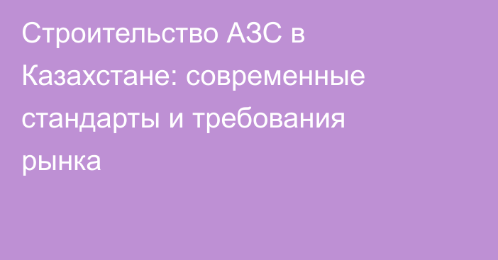 Строительство АЗС в Казахстане: современные стандарты и требования рынка
