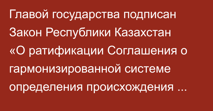 Главой государства подписан Закон Республики Казахстан «О ратификации Соглашения о гармонизированной системе определения происхождения товаров, вывозимых с таможенной территории Евразийского экономического союза»
