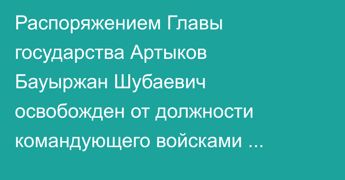 Распоряжением Главы государства Артыков Бауыржан Шубаевич освобожден от должности командующего войсками регионального командования «Запад»