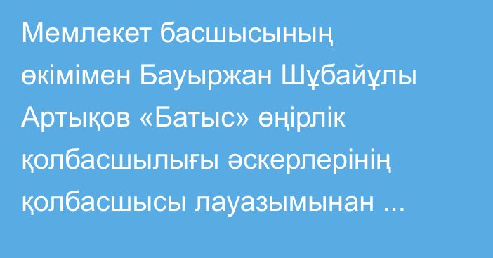 Мемлекет басшысының өкімімен Бауыржан Шұбайұлы Артықов «Батыс» өңірлік қолбасшылығы әскерлерінің қолбасшысы лауазымынан босатылды