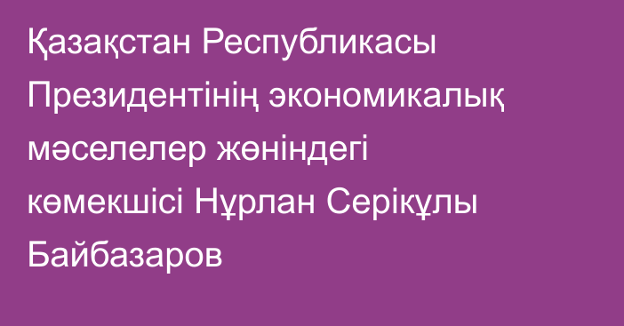Қазақстан Республикасы Президентінің экономикалық мәселелер жөніндегі көмекшісі Нұрлан Серікұлы Байбазаров