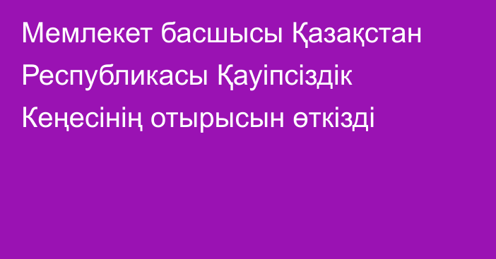 Мемлекет басшысы Қазақстан Республикасы Қауіпсіздік Кеңесінің отырысын өткізді