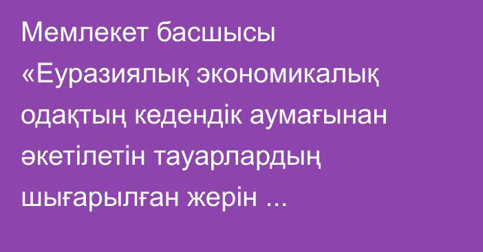 Мемлекет басшысы «Еуразиялық экономикалық одақтың кедендік аумағынан әкетілетін тауарлардың шығарылған жерін айқындаудың үйлестірілген жүйесі туралы келісімді ратификациялау туралы» Қазақстан Республикасының Заңына қол қойды