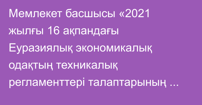 Мемлекет басшысы «2021 жылғы 16 ақпандағы Еуразиялық экономикалық одақтың техникалық регламенттері талаптарының сақталуына мемлекеттік бақылауды (қадағалауды) Еуразиялық экономикалық одаққа мүше мемлекеттердің көрсетілген саладағы заңнамасын үйлестіру мақсатында жүзеге асыру қағидаттары мен тәсілдері туралы келісімге өзгерістер енгізу туралы хаттаманы ратификациялау туралы» Қазақстан Республикасын