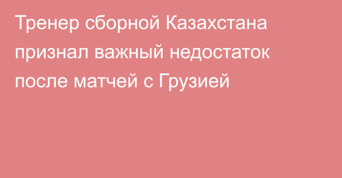 Тренер сборной Казахстана признал важный недостаток после матчей с Грузией