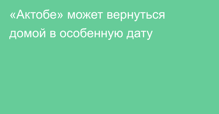 «Актобе» может вернуться домой в особенную дату