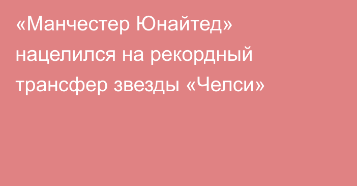 «Манчестер Юнайтед» нацелился на рекордный трансфер звезды «Челси»