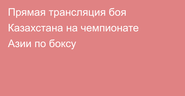 Прямая трансляция боя Казахстана на чемпионате Азии по боксу
