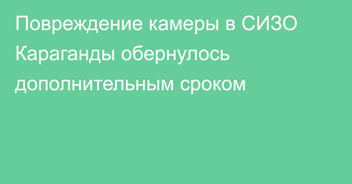 Повреждение камеры в СИЗО Караганды обернулось дополнительным сроком