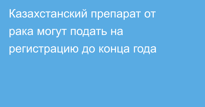 Казахстанский препарат от рака могут подать на регистрацию до конца года