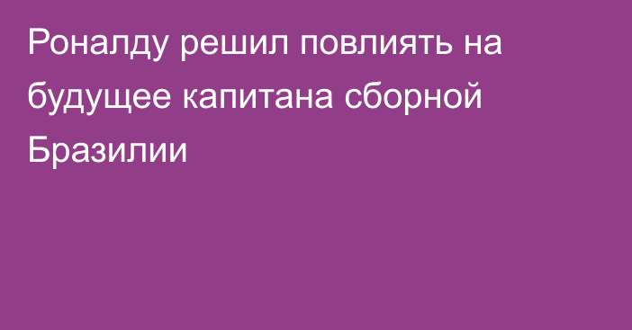 Роналду решил повлиять на будущее капитана сборной Бразилии
