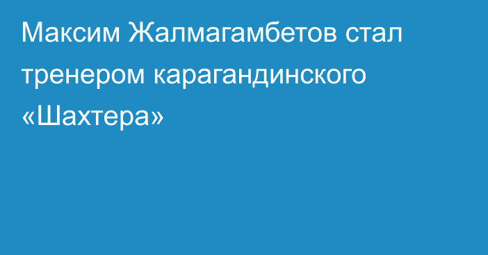 Максим Жалмагамбетов стал тренером карагандинского «Шахтера»