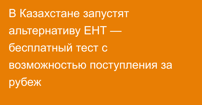 В Казахстане запустят альтернативу ЕНТ — бесплатный тест с возможностью поступления за рубеж