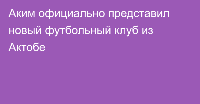 Аким официально представил новый футбольный клуб из Актобе