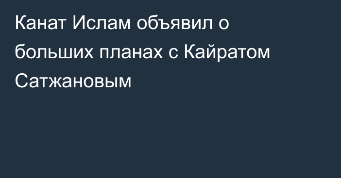 Канат Ислам объявил о больших планах с Кайратом Сатжановым