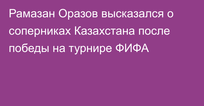Рамазан Оразов высказался о соперниках Казахстана после победы на турнире ФИФА