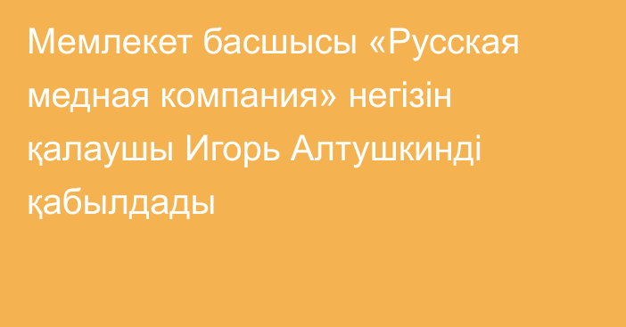 Мемлекет басшысы «Русская медная компания» негізін қалаушы Игорь Алтушкинді қабылдады