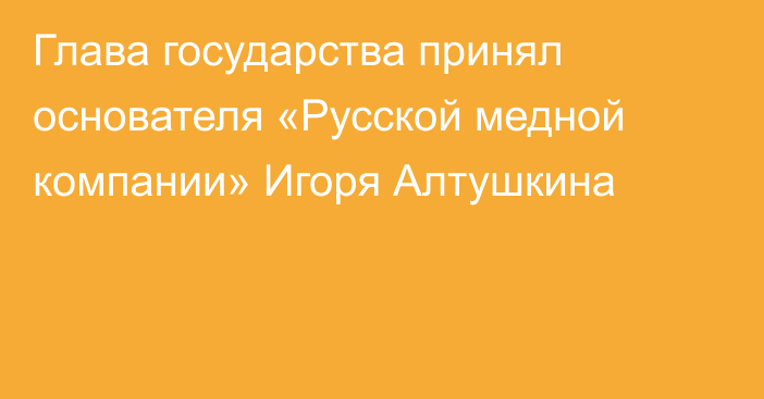 Глава государства принял основателя «Русской медной компании» Игоря Алтушкина