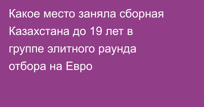 Какое место заняла сборная Казахстана до 19 лет в группе элитного раунда отбора на Евро